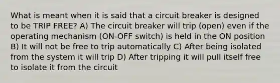 What is meant when it is said that a circuit breaker is designed to be TRIP FREE? A) The circuit breaker will trip (open) even if the operating mechanism (ON-OFF switch) is held in the ON position B) It will not be free to trip automatically C) After being isolated from the system it will trip D) After tripping it will pull itself free to isolate it from the circuit