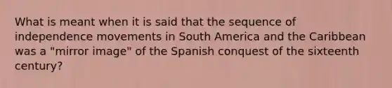 What is meant when it is said that the sequence of independence movements in South America and the Caribbean was a "mirror image" of the Spanish conquest of the sixteenth century?