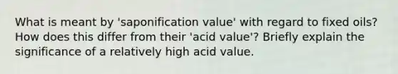 What is meant by 'saponification value' with regard to fixed oils? How does this differ from their 'acid value'? Briefly explain the significance of a relatively high acid value.