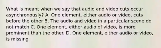 What is meant when we say that audio and video cuts occur asynchronously? A. One element, either audio or video, cuts before the other B. The audio and video in a particular scene do not match C. One element, either audio of video, is more prominent than the other. D. One element, either audio or video, is missing