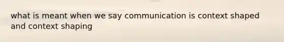 what is meant when we say communication is context shaped and context shaping