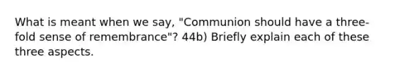 What is meant when we say, "Communion should have a three-fold sense of remembrance"? 44b) Briefly explain each of these three aspects.