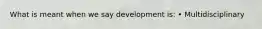 What is meant when we say development is: • Multidisciplinary