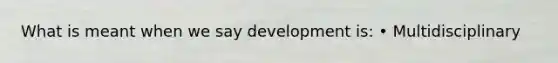 What is meant when we say development is: • Multidisciplinary