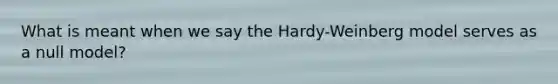 What is meant when we say the Hardy-Weinberg model serves as a null model?