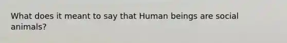 What does it meant to say that Human beings are social animals?