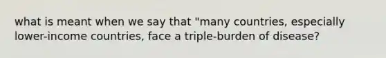 what is meant when we say that "many countries, especially lower-income countries, face a triple-burden of disease?