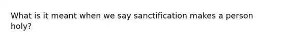 What is it meant when we say sanctification makes a person holy?