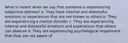 What is meant when we say that someone is experiencing subjective distress? a. They have internal and distressful emotions or experiences that are not known to others b. They are experiencing a mental disorder c. They are experiencing internal and distressful emotions and experiences that others can observe d. They are experiencing psychological impairment that they are not aware of