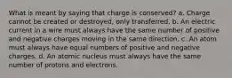 What is meant by saying that charge is conserved? a. Charge cannot be created or destroyed, only transferred. b. An electric current in a wire must always have the same number of positive and negative charges moving in the same direction. c. An atom must always have equal numbers of positive and negative charges. d. An atomic nucleus must always have the same number of protons and electrons.