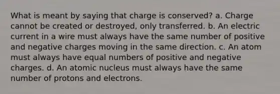 What is meant by saying that charge is conserved? a. Charge cannot be created or destroyed, only transferred. b. An electric current in a wire must always have the same number of positive and negative charges moving in the same direction. c. An atom must always have equal numbers of positive and negative charges. d. An atomic nucleus must always have the same number of protons and electrons.