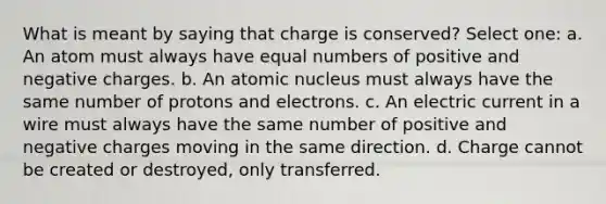 What is meant by saying that charge is conserved? Select one: a. An atom must always have equal numbers of positive and negative charges. b. An atomic nucleus must always have the same number of protons and electrons. c. An electric current in a wire must always have the same number of positive and negative charges moving in the same direction. d. Charge cannot be created or destroyed, only transferred.