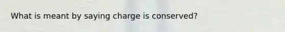 What is meant by saying charge is conserved?