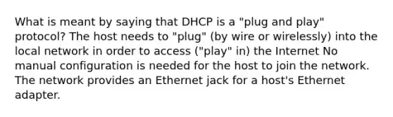 What is meant by saying that DHCP is a "plug and play" protocol? The host needs to "plug" (by wire or wirelessly) into the local network in order to access ("play" in) the Internet No manual configuration is needed for the host to join the network. The network provides an Ethernet jack for a host's Ethernet adapter.