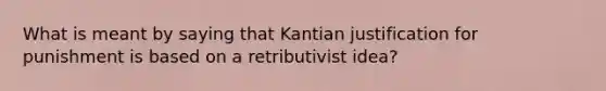 What is meant by saying that Kantian justification for punishment is based on a retributivist idea?