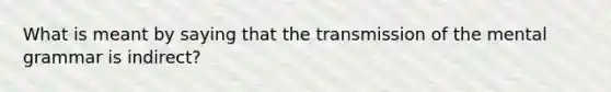 What is meant by saying that the transmission of the mental grammar is indirect?