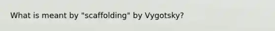 What is meant by "scaffolding" by Vygotsky?