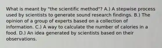 What is meant by "the scientific method"? A.) A stepwise process used by scientists to generate sound research findings. B.) The opinion of a group of experts based on a collection of information. C.) A way to calculate the number of calories in a food. D.) An idea generated by scientists based on their observations.