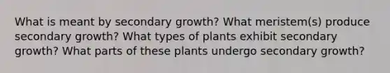 What is meant by secondary growth? What meristem(s) produce secondary growth? What types of plants exhibit secondary growth? What parts of these plants undergo secondary growth?