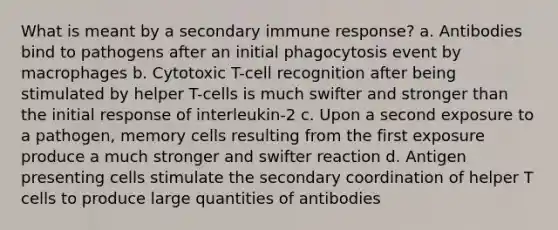 What is meant by a secondary immune response? a. Antibodies bind to pathogens after an initial phagocytosis event by macrophages b. Cytotoxic T-cell recognition after being stimulated by helper T-cells is much swifter and stronger than the initial response of interleukin-2 c. Upon a second exposure to a pathogen, memory cells resulting from the first exposure produce a much stronger and swifter reaction d. Antigen presenting cells stimulate the secondary coordination of helper T cells to produce large quantities of antibodies