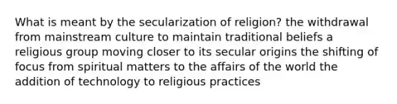 What is meant by the secularization of religion? the withdrawal from mainstream culture to maintain traditional beliefs a religious group moving closer to its secular origins the shifting of focus from spiritual matters to the affairs of the world the addition of technology to religious practices