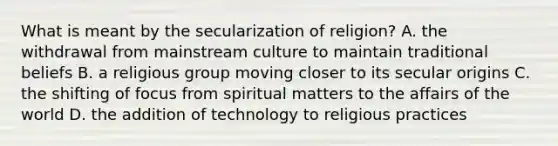 What is meant by the secularization of religion? A. the withdrawal from mainstream culture to maintain traditional beliefs B. a religious group moving closer to its secular origins C. the shifting of focus from spiritual matters to the affairs of the world D. the addition of technology to religious practices