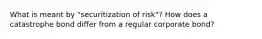 What is meant by "securitization of risk"? How does a catastrophe bond differ from a regular corporate bond?