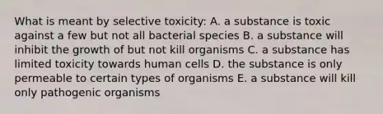 What is meant by selective toxicity: A. a substance is toxic against a few but not all bacterial species B. a substance will inhibit the growth of but not kill organisms C. a substance has limited toxicity towards human cells D. the substance is only permeable to certain types of organisms E. a substance will kill only pathogenic organisms