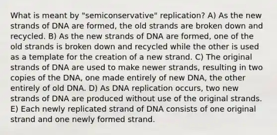 What is meant by "semiconservative" replication? A) As the new strands of DNA are formed, the old strands are broken down and recycled. B) As the new strands of DNA are formed, one of the old strands is broken down and recycled while the other is used as a template for the creation of a new strand. C) The original strands of DNA are used to make newer strands, resulting in two copies of the DNA, one made entirely of new DNA, the other entirely of old DNA. D) As <a href='https://www.questionai.com/knowledge/kofV2VQU2J-dna-replication' class='anchor-knowledge'>dna replication</a> occurs, two new strands of DNA are produced without use of the original strands. E) Each newly replicated strand of DNA consists of one original strand and one newly formed strand.