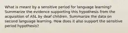 What is meant by a sensitive period for language learning? Summarize the evidence supporting this hypothesis from the acquisition of ASL by deaf children. Summarize the data on second language learning. How does it also support the sensitive period hypothesis?