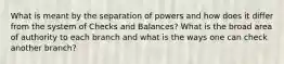 What is meant by the separation of powers and how does it differ from the system of Checks and Balances? What is the broad area of authority to each branch and what is the ways one can check another branch?