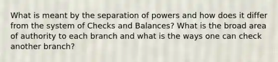 What is meant by the separation of powers and how does it differ from the system of Checks and Balances? What is the broad area of authority to each branch and what is the ways one can check another branch?