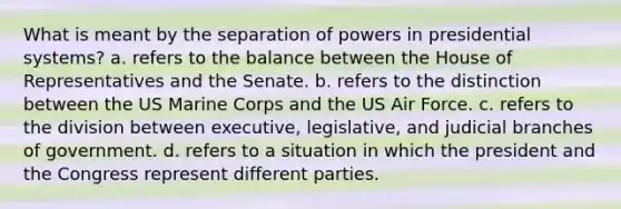 What is meant by the separation of powers in presidential systems? a. refers to the balance between the House of Representatives and the Senate. b. refers to the distinction between the US Marine Corps and the US Air Force. c. refers to the division between executive, legislative, and judicial branches of government. d. refers to a situation in which the president and the Congress represent different parties.