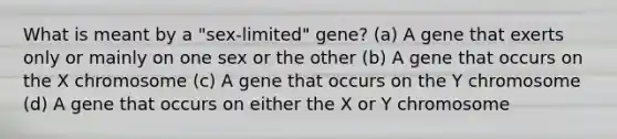 What is meant by a "sex-limited" gene? (a) A gene that exerts only or mainly on one sex or the other (b) A gene that occurs on the X chromosome (c) A gene that occurs on the Y chromosome (d) A gene that occurs on either the X or Y chromosome