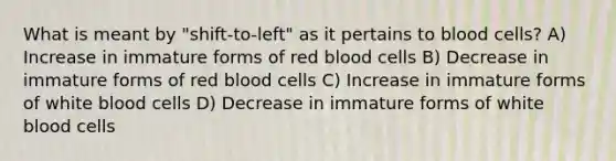 What is meant by "shift-to-left" as it pertains to blood cells? A) Increase in immature forms of red blood cells B) Decrease in immature forms of red blood cells C) Increase in immature forms of white blood cells D) Decrease in immature forms of white blood cells