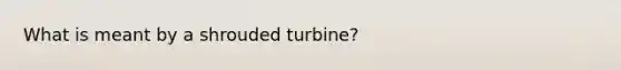 What is meant by a shrouded turbine?