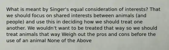 What is meant by Singer's equal consideration of interests? That we should focus on shared interests between animals (and people) and use this in deciding how we should treat one another. We wouldn't want to be treated that way so we should treat animals that way Weigh out the pros and cons before the use of an animal None of the Above