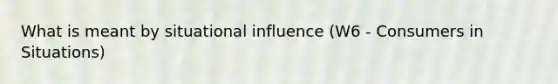 What is meant by situational influence (W6 - Consumers in Situations)