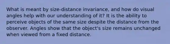 What is meant by size-distance invariance, and how do visual angles help with our understanding of it? It is the ability to perceive objects of the same size despite the distance from the observer. Angles show that the object's size remains unchanged when viewed from a fixed distance.