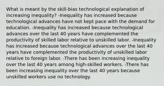 What is meant by the skill-bias technological explanation of increasing inequality? -Inequality has increased because technological advances have not kept pace with the demand for education. -Inequality has increased because technological advances over the last 40 years have complemented the productivity of skilled labor relative to unskilled labor. -Inequality has increased because technological advances over the last 40 years have complemented the productivity of unskilled labor relative to foreign labor. -There has been increasing inequality over the last 40 years among high-skilled workers. -There has been increasing inequality over the last 40 years because unskilled workers use no technology.