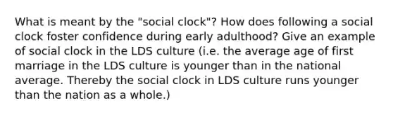 What is meant by the "social clock"? How does following a social clock foster confidence during early adulthood? Give an example of social clock in the LDS culture (i.e. the average age of first marriage in the LDS culture is younger than in the national average. Thereby the social clock in LDS culture runs younger than the nation as a whole.)