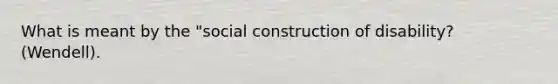 What is meant by the "social construction of disability? (Wendell).