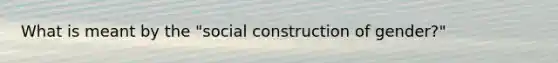 What is meant by the "social construction of gender?"