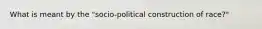 What is meant by the "socio-political construction of race?"