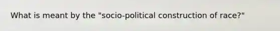 What is meant by the "socio-political construction of race?"