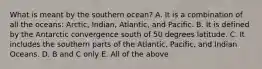 What is meant by the southern ocean? A. It is a combination of all the oceans: Arctic, Indian, Atlantic, and Pacific. B. It is defined by the Antarctic convergence south of 50 degrees latitude. C. It includes the southern parts of the Atlantic, Pacific, and Indian Oceans. D. B and C only E. All of the above