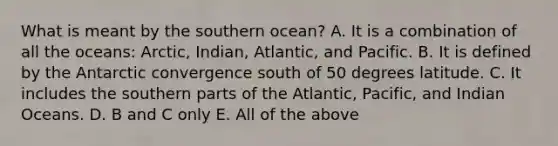 What is meant by the southern ocean? A. It is a combination of all the oceans: Arctic, Indian, Atlantic, and Pacific. B. It is defined by the Antarctic convergence south of 50 degrees latitude. C. It includes the southern parts of the Atlantic, Pacific, and Indian Oceans. D. B and C only E. All of the above