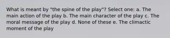 What is meant by "the spine of the play"? Select one: a. The main action of the play b. The main character of the play c. The moral message of the play d. None of these e. The climactic moment of the play