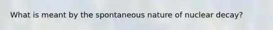 What is meant by the spontaneous nature of nuclear decay?