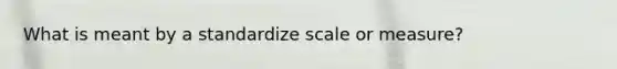 What is meant by a standardize scale or measure?